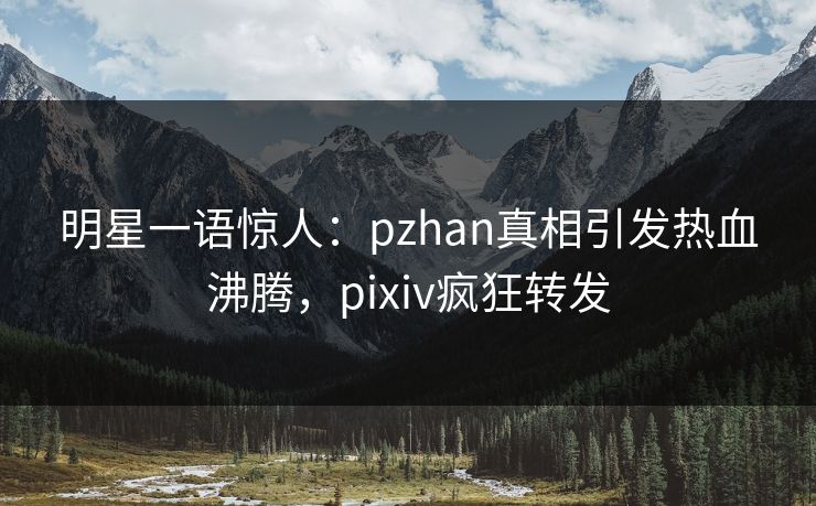 明星一语惊人：pzhan真相引发热血沸腾，pixiv疯狂转发