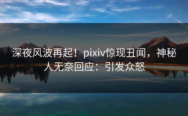 深夜风波再起！pixiv惊现丑闻，神秘人无奈回应：引发众怒