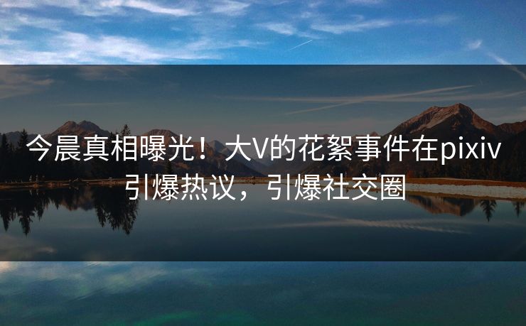 今晨真相曝光！大V的花絮事件在pixiv引爆热议，引爆社交圈