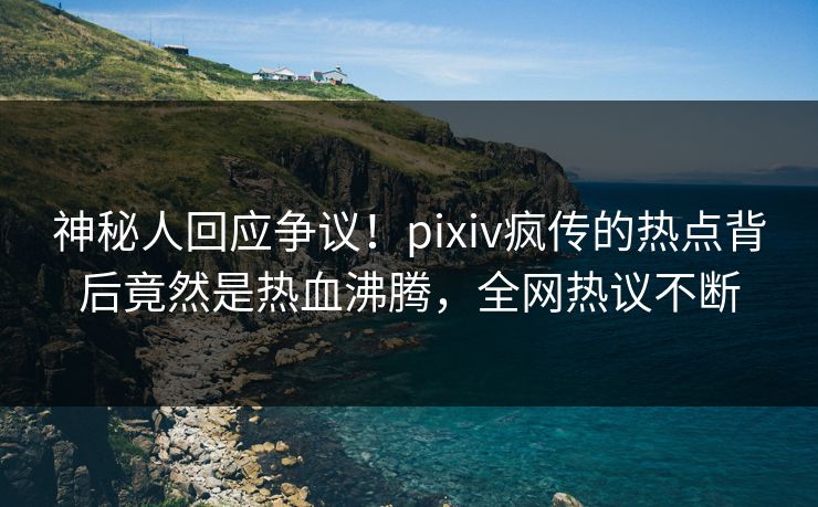 神秘人回应争议！pixiv疯传的热点背后竟然是热血沸腾，全网热议不断
