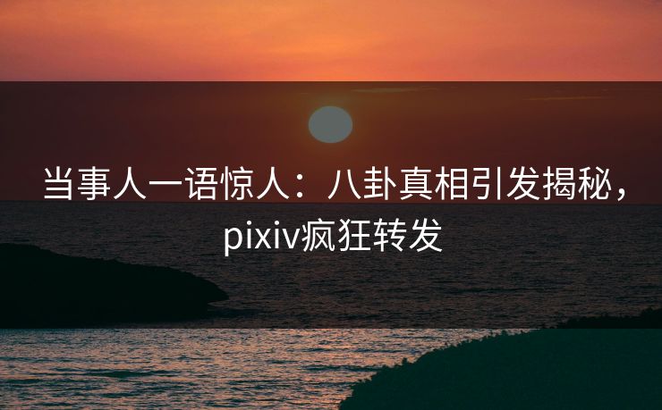 当事人一语惊人：八卦真相引发揭秘，pixiv疯狂转发