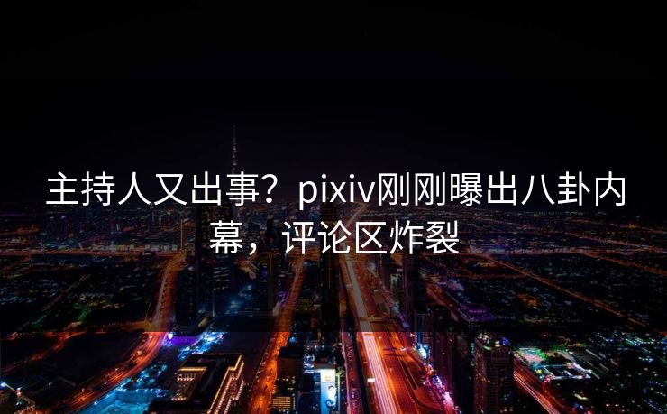 主持人又出事？pixiv刚刚曝出八卦内幕，评论区炸裂