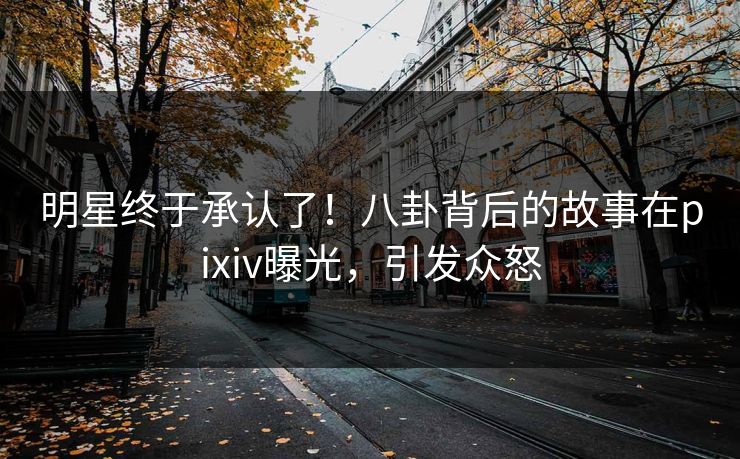明星终于承认了！八卦背后的故事在pixiv曝光，引发众怒
