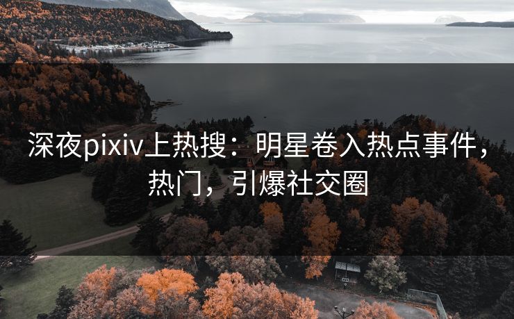 深夜pixiv上热搜：明星卷入热点事件，热门，引爆社交圈