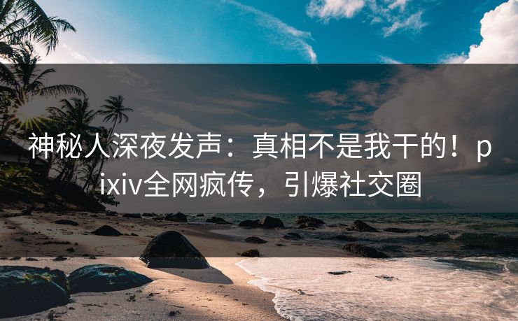 神秘人深夜发声：真相不是我干的！pixiv全网疯传，引爆社交圈