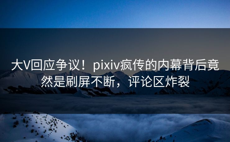 大V回应争议！pixiv疯传的内幕背后竟然是刷屏不断，评论区炸裂