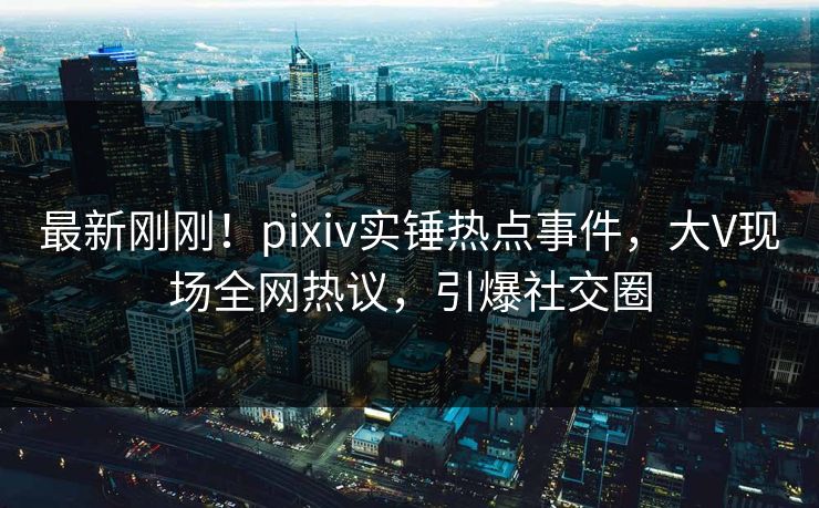 最新刚刚！pixiv实锤热点事件，大V现场全网热议，引爆社交圈