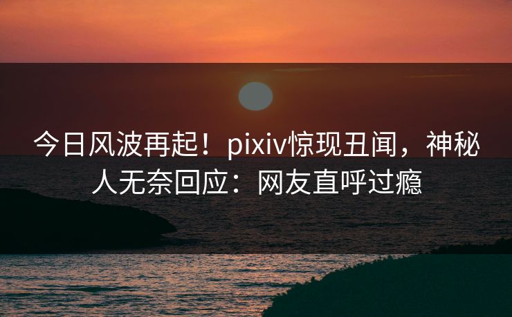 今日风波再起！pixiv惊现丑闻，神秘人无奈回应：网友直呼过瘾