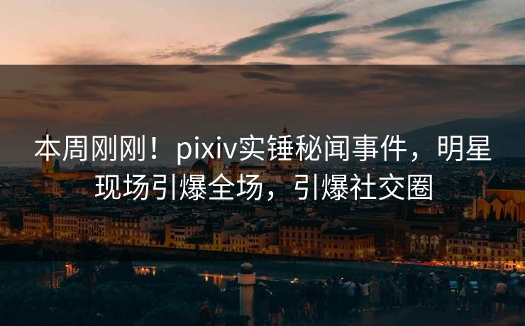 本周刚刚！pixiv实锤秘闻事件，明星现场引爆全场，引爆社交圈