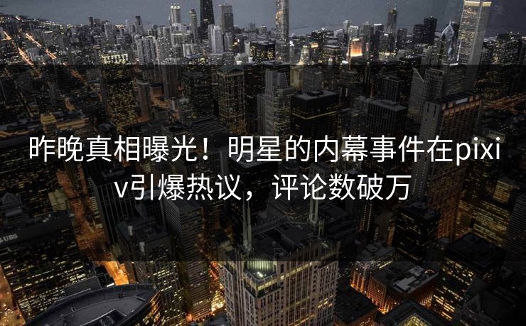 昨晚真相曝光！明星的内幕事件在pixiv引爆热议，评论数破万