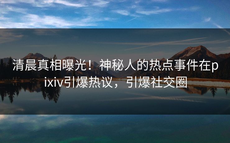清晨真相曝光！神秘人的热点事件在pixiv引爆热议，引爆社交圈