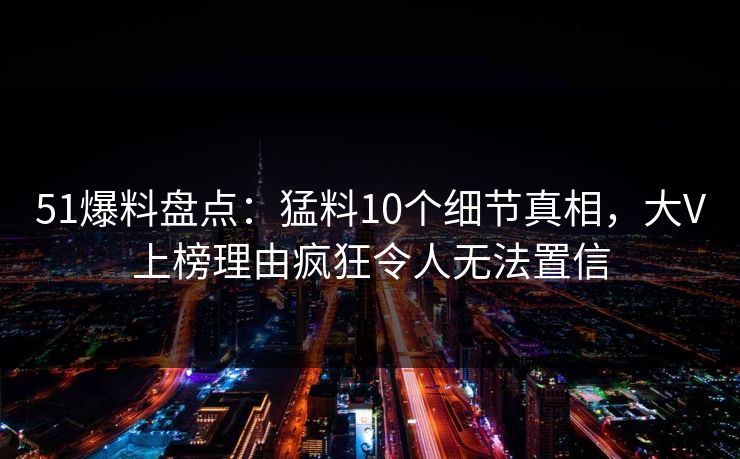 51爆料盘点：猛料10个细节真相，大V上榜理由疯狂令人无法置信
