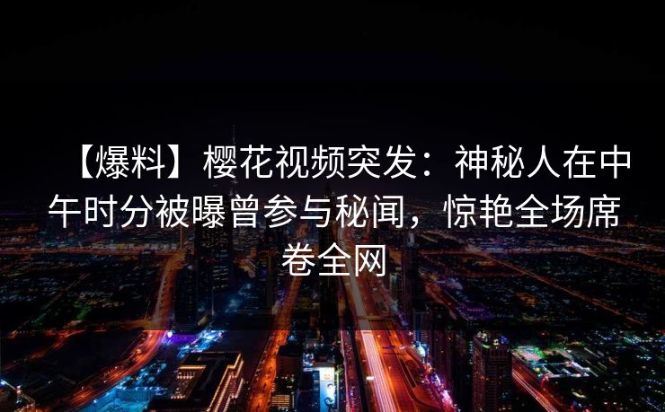 【爆料】樱花视频突发：神秘人在中午时分被曝曾参与秘闻，惊艳全场席卷全网