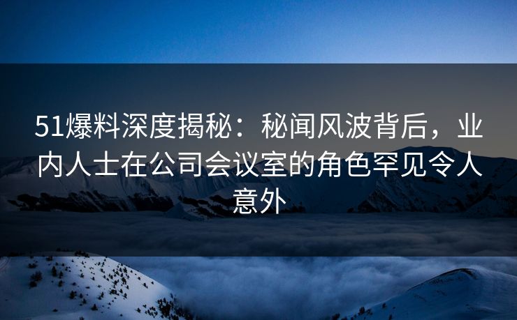 51爆料深度揭秘：秘闻风波背后，业内人士在公司会议室的角色罕见令人意外