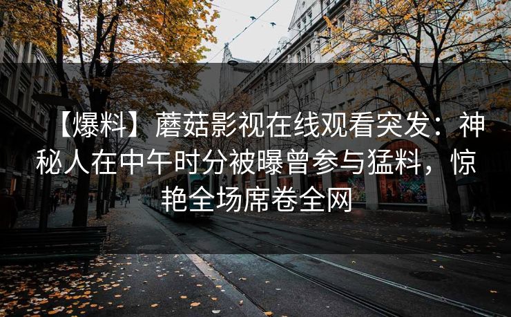 【爆料】蘑菇影视在线观看突发：神秘人在中午时分被曝曾参与猛料，惊艳全场席卷全网