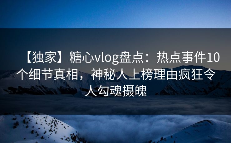 【独家】糖心vlog盘点：热点事件10个细节真相，神秘人上榜理由疯狂令人勾魂摄魄