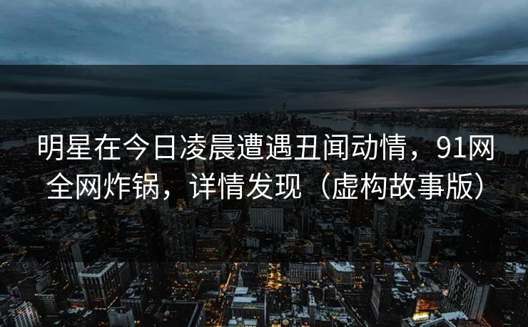 明星在今日凌晨遭遇丑闻动情，91网全网炸锅，详情发现（虚构故事版）