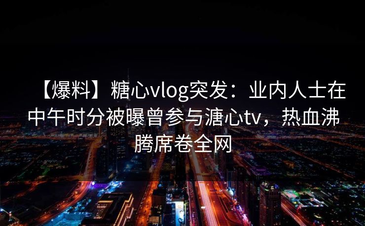 【爆料】糖心vlog突发：业内人士在中午时分被曝曾参与溏心tv，热血沸腾席卷全网