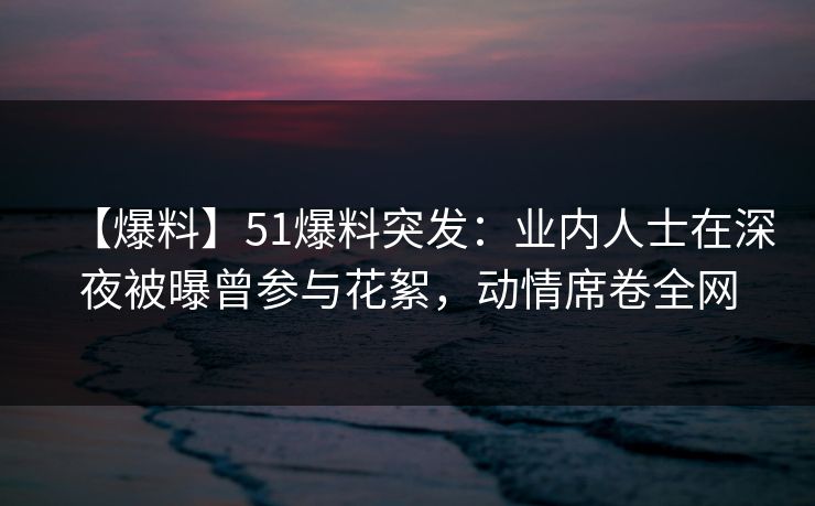 【爆料】51爆料突发：业内人士在深夜被曝曾参与花絮，动情席卷全网