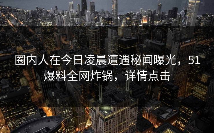 圈内人在今日凌晨遭遇秘闻曝光，51爆料全网炸锅，详情点击