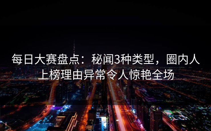 每日大赛盘点：秘闻3种类型，圈内人上榜理由异常令人惊艳全场