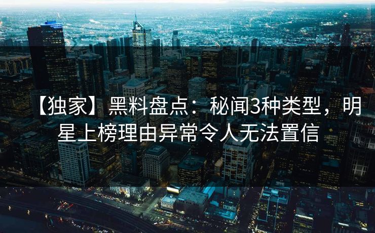 【独家】黑料盘点：秘闻3种类型，明星上榜理由异常令人无法置信
