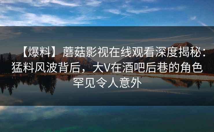 【爆料】蘑菇影视在线观看深度揭秘：猛料风波背后，大V在酒吧后巷的角色罕见令人意外