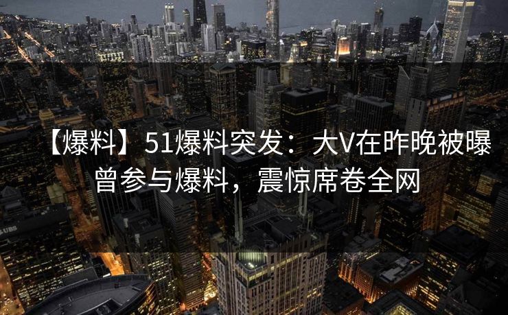 【爆料】51爆料突发：大V在昨晚被曝曾参与爆料，震惊席卷全网