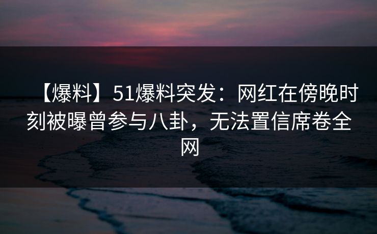 【爆料】51爆料突发：网红在傍晚时刻被曝曾参与八卦，无法置信席卷全网