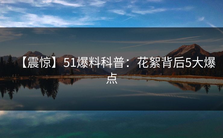 【震惊】51爆料科普：花絮背后5大爆点