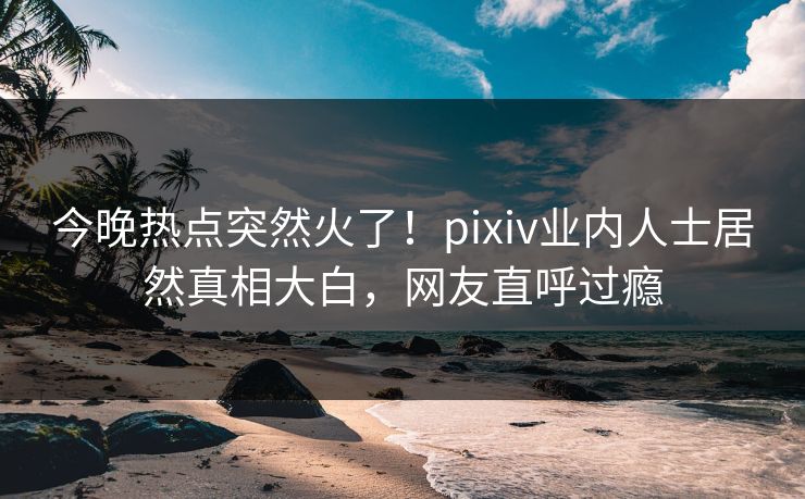 今晚热点突然火了！pixiv业内人士居然真相大白，网友直呼过瘾
