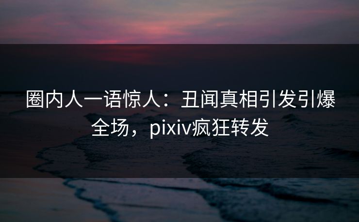 圈内人一语惊人：丑闻真相引发引爆全场，pixiv疯狂转发