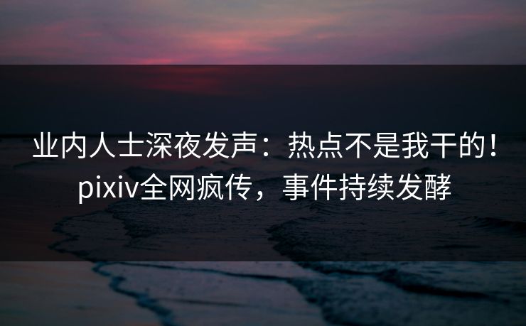 业内人士深夜发声：热点不是我干的！pixiv全网疯传，事件持续发酵