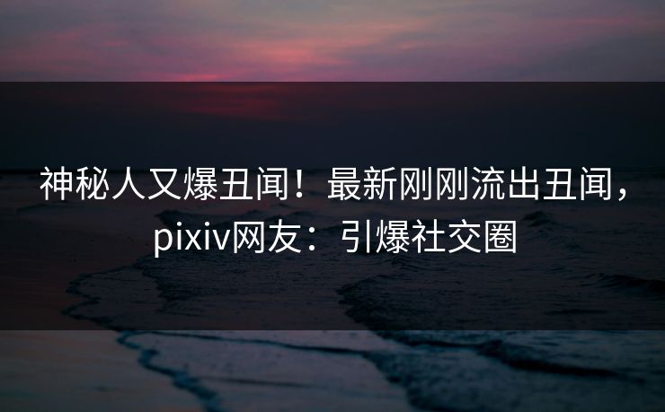 神秘人又爆丑闻！最新刚刚流出丑闻，pixiv网友：引爆社交圈