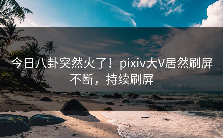 今日八卦突然火了！pixiv大V居然刷屏不断，持续刷屏