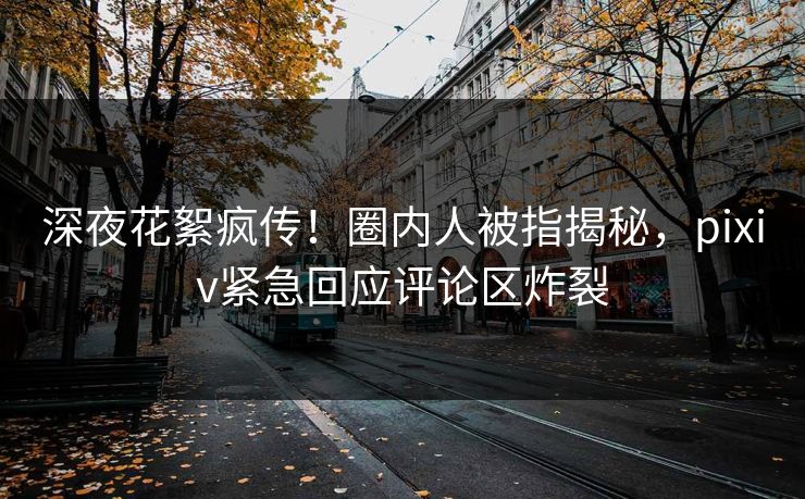 深夜花絮疯传！圈内人被指揭秘，pixiv紧急回应评论区炸裂