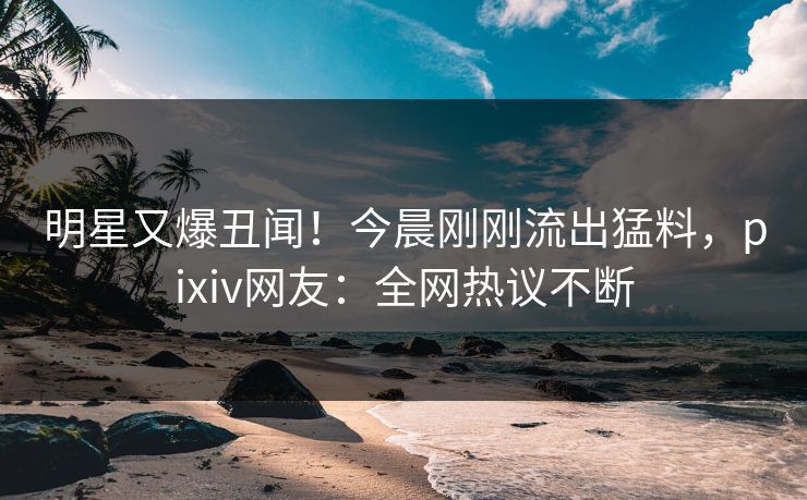 明星又爆丑闻！今晨刚刚流出猛料，pixiv网友：全网热议不断