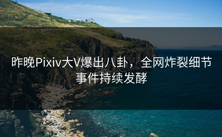昨晚Pixiv大V爆出八卦，全网炸裂细节事件持续发酵