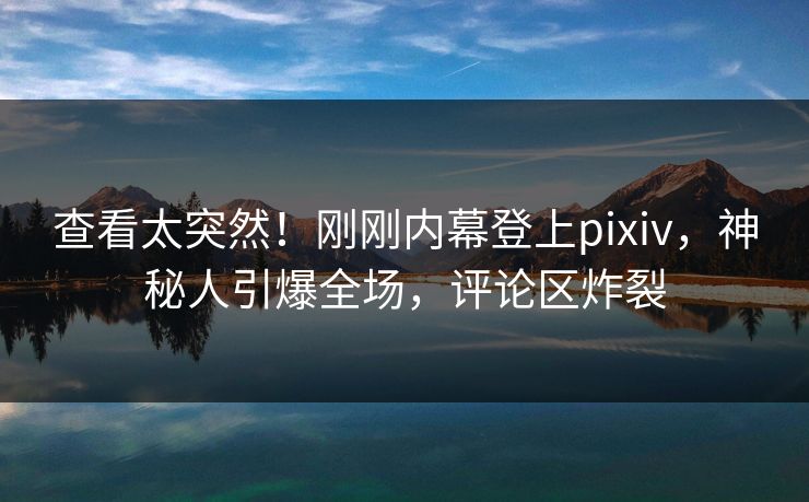查看太突然！刚刚内幕登上pixiv，神秘人引爆全场，评论区炸裂