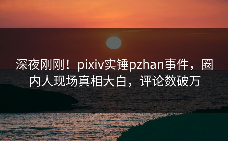 深夜刚刚！pixiv实锤pzhan事件，圈内人现场真相大白，评论数破万