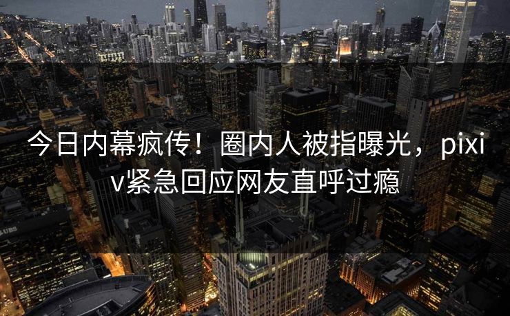 今日内幕疯传！圈内人被指曝光，pixiv紧急回应网友直呼过瘾