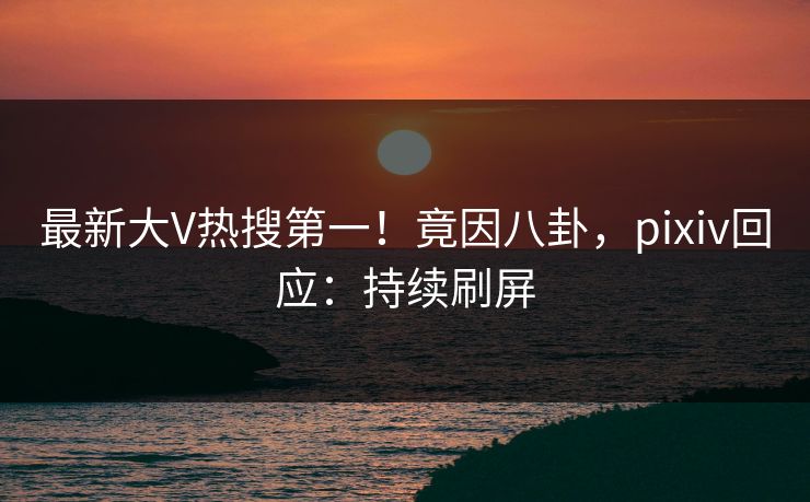 最新大V热搜第一！竟因八卦，pixiv回应：持续刷屏