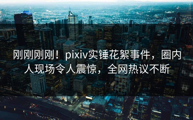 刚刚刚刚！pixiv实锤花絮事件，圈内人现场令人震惊，全网热议不断