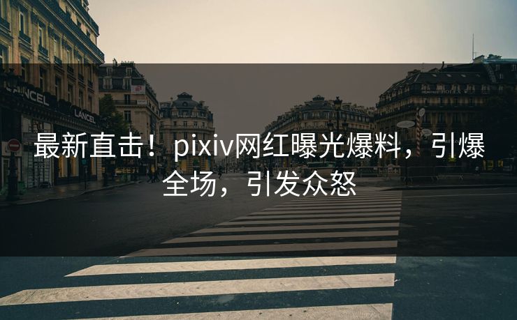 最新直击！pixiv网红曝光爆料，引爆全场，引发众怒