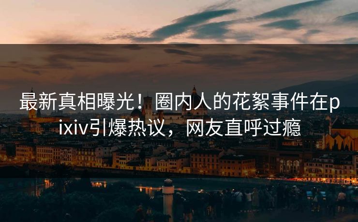 最新真相曝光！圈内人的花絮事件在pixiv引爆热议，网友直呼过瘾