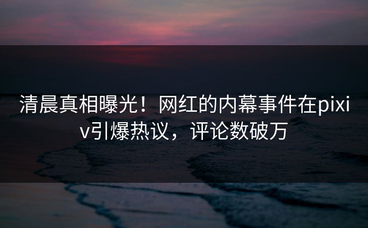 清晨真相曝光！网红的内幕事件在pixiv引爆热议，评论数破万
