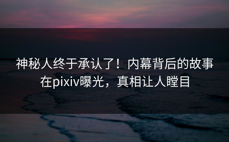 神秘人终于承认了！内幕背后的故事在pixiv曝光，真相让人瞠目