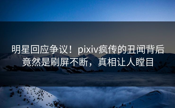 明星回应争议！pixiv疯传的丑闻背后竟然是刷屏不断，真相让人瞠目