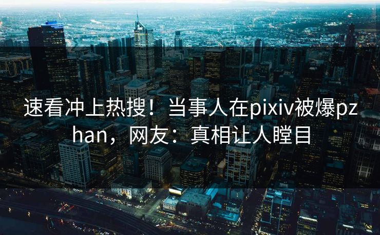 速看冲上热搜！当事人在pixiv被爆pzhan，网友：真相让人瞠目