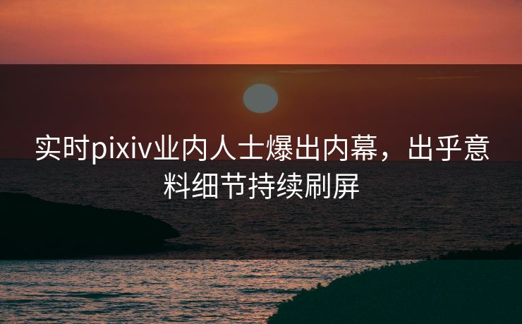 实时pixiv业内人士爆出内幕，出乎意料细节持续刷屏